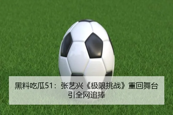 黑料吃瓜51：张艺兴《极限挑战》重回舞台引全网追捧