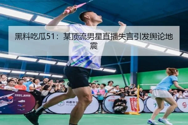 黑料吃瓜51：某顶流男星直播失言引发舆论地震