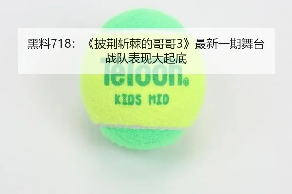 黑料718：《披荆斩棘的哥哥3》最新一期舞台战队表现大起底